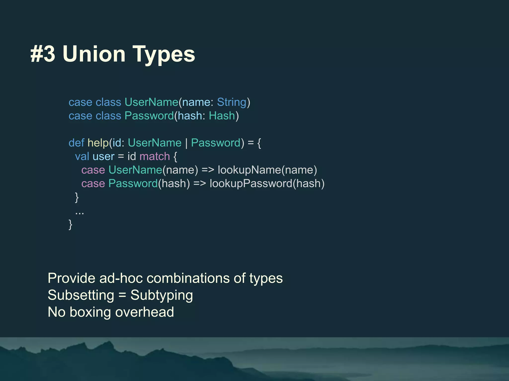 #3 Union Types
Provide ad-hoc combinations of types
Subsetting = Subtyping
No boxing overhead
case class UserName(name: String)
case class Password(hash: Hash)
def help(id: UserName | Password) = {
val user = id match {
case UserName(name) => lookupName(name)
case Password(hash) => lookupPassword(hash)
}
...
}
 