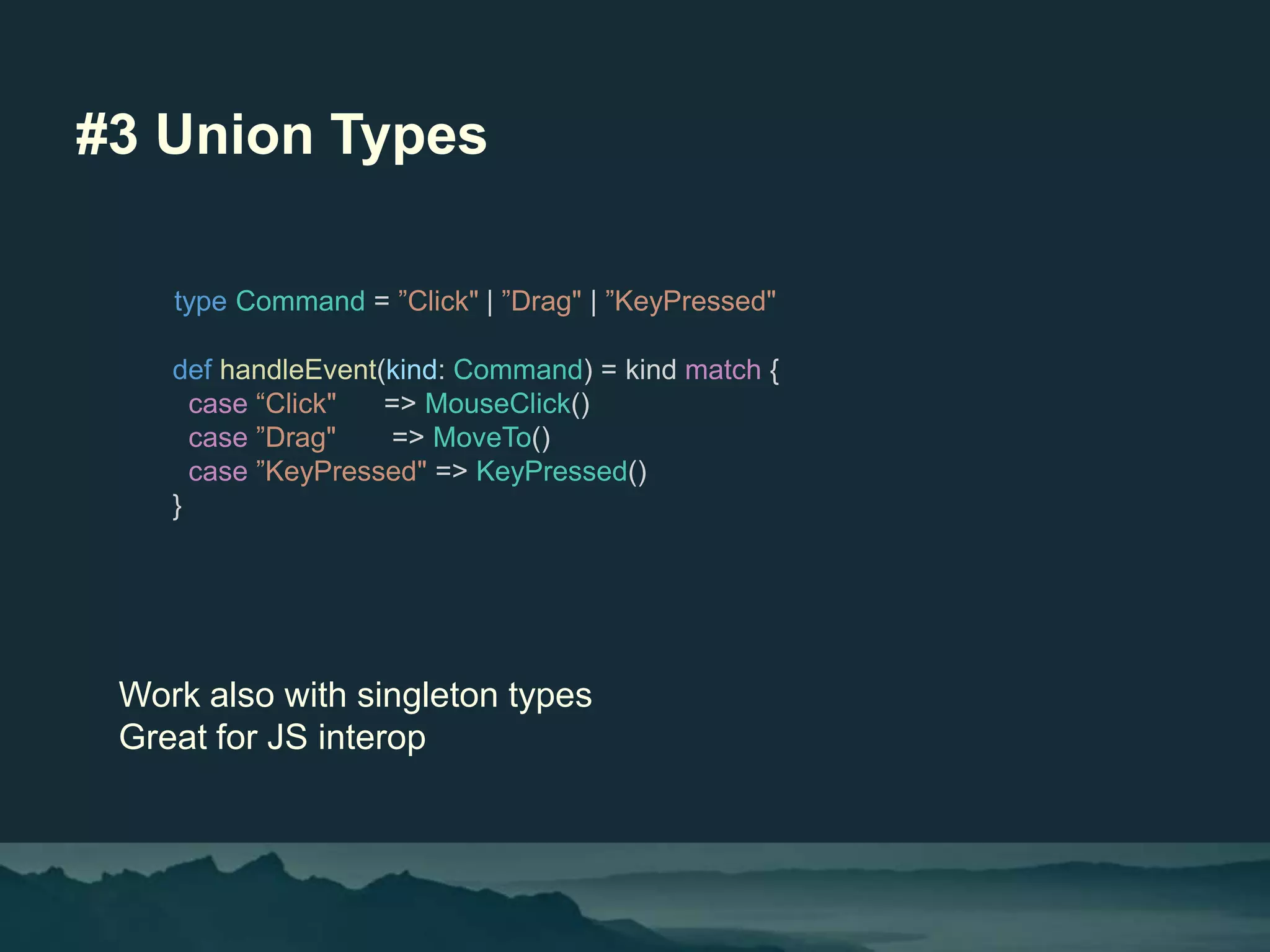 #3 Union Types
Work also with singleton types
Great for JS interop
type Command = ”Click" | ”Drag" | ”KeyPressed"
def handleEvent(kind: Command) = kind match {
case “Click" => MouseClick()
case ”Drag" => MoveTo()
case ”KeyPressed" => KeyPressed()
}
 