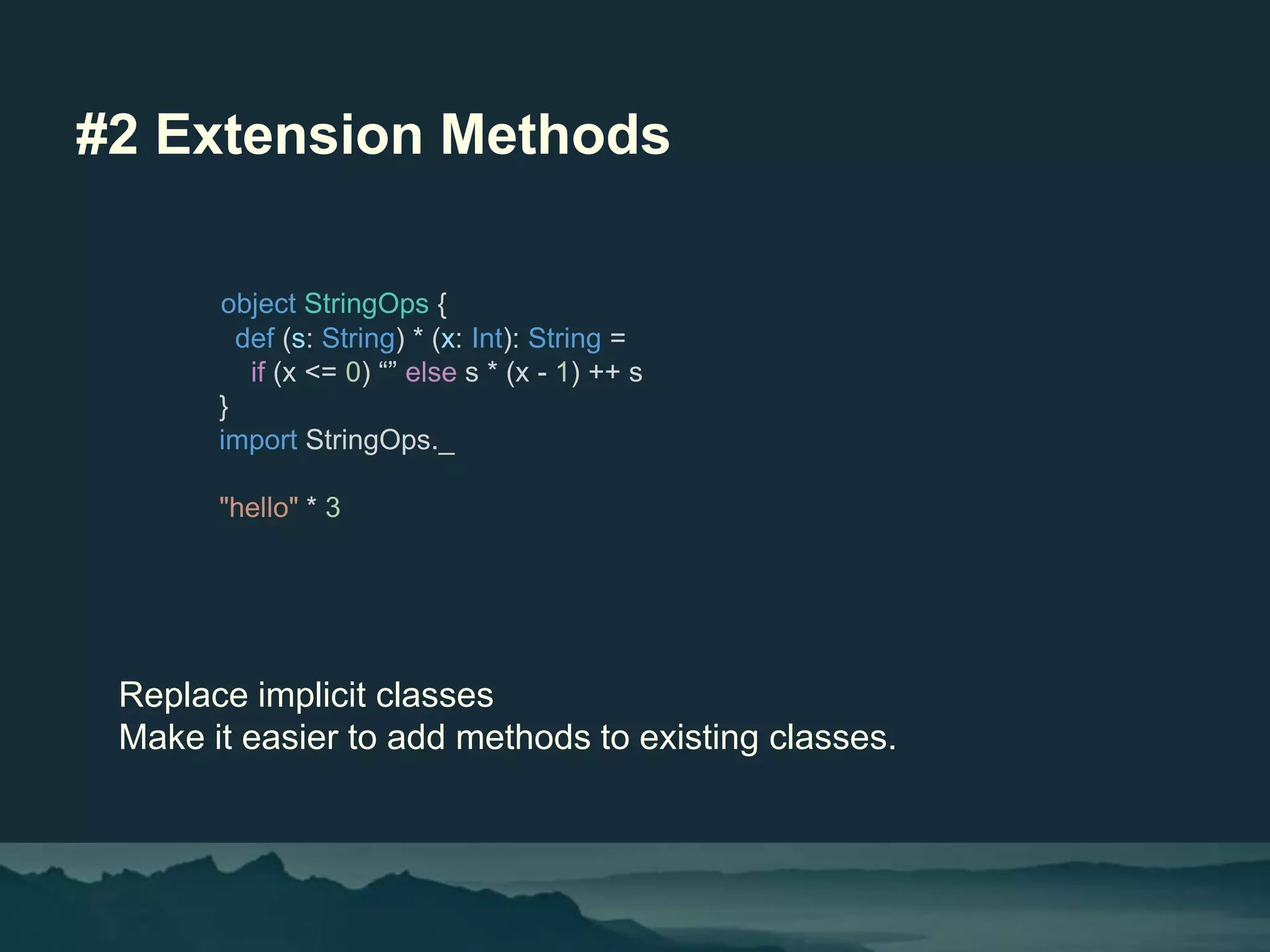 #2 Extension Methods
Replace implicit classes
Make it easier to add methods to existing classes.
object StringOps {
def (s: String) * (x: Int): String =
if (x <= 0) “” else s * (x - 1) ++ s
}
import StringOps._
"hello" * 3
 