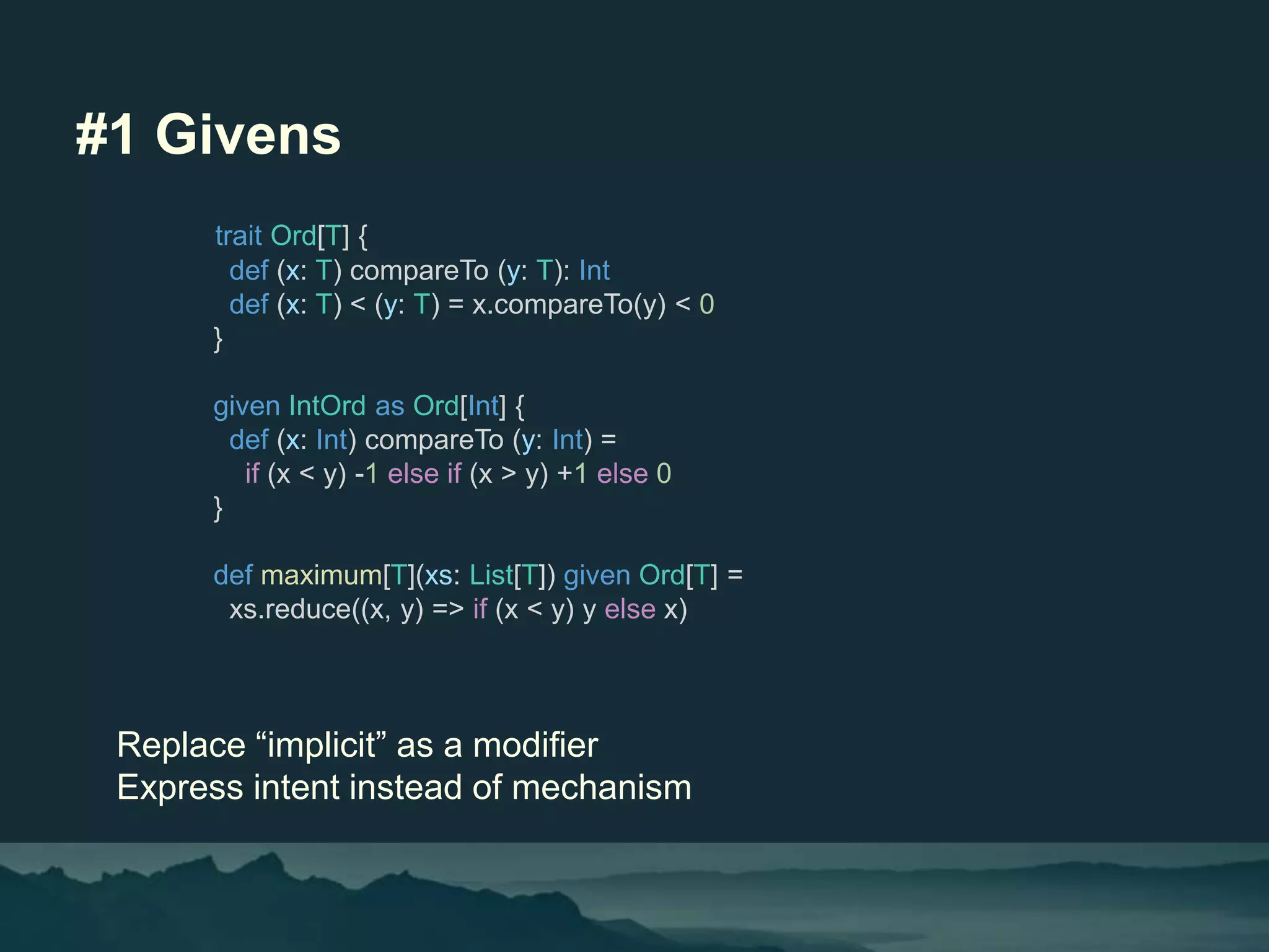 #1 Givens
Replace “implicit” as a modifier
Express intent instead of mechanism
trait Ord[T] {
def (x: T) compareTo (y: T): Int
def (x: T) < (y: T) = x.compareTo(y) < 0
}
given IntOrd as Ord[Int] {
def (x: Int) compareTo (y: Int) =
if (x < y) -1 else if (x > y) +1 else 0
}
def maximum[T](xs: List[T]) given Ord[T] =
xs.reduce((x, y) => if (x < y) y else x)
 