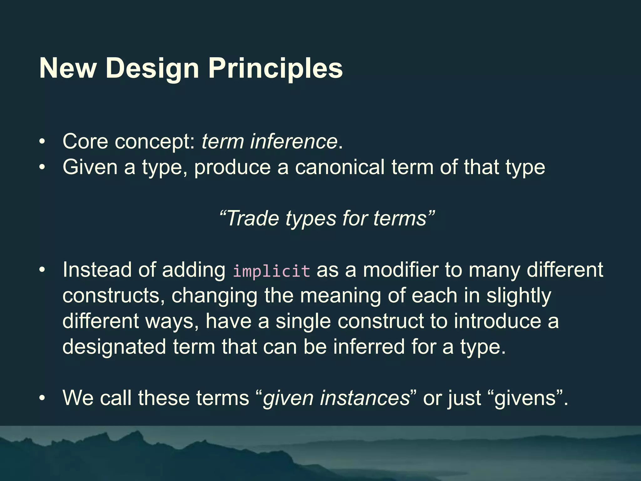 New Design Principles
• Core concept: term inference.
• Given a type, produce a canonical term of that type
“Trade types for terms”
• Instead of adding implicit as a modifier to many different
constructs, changing the meaning of each in slightly
different ways, have a single construct to introduce a
designated term that can be inferred for a type.
• We call these terms “given instances” or just “givens”.
 