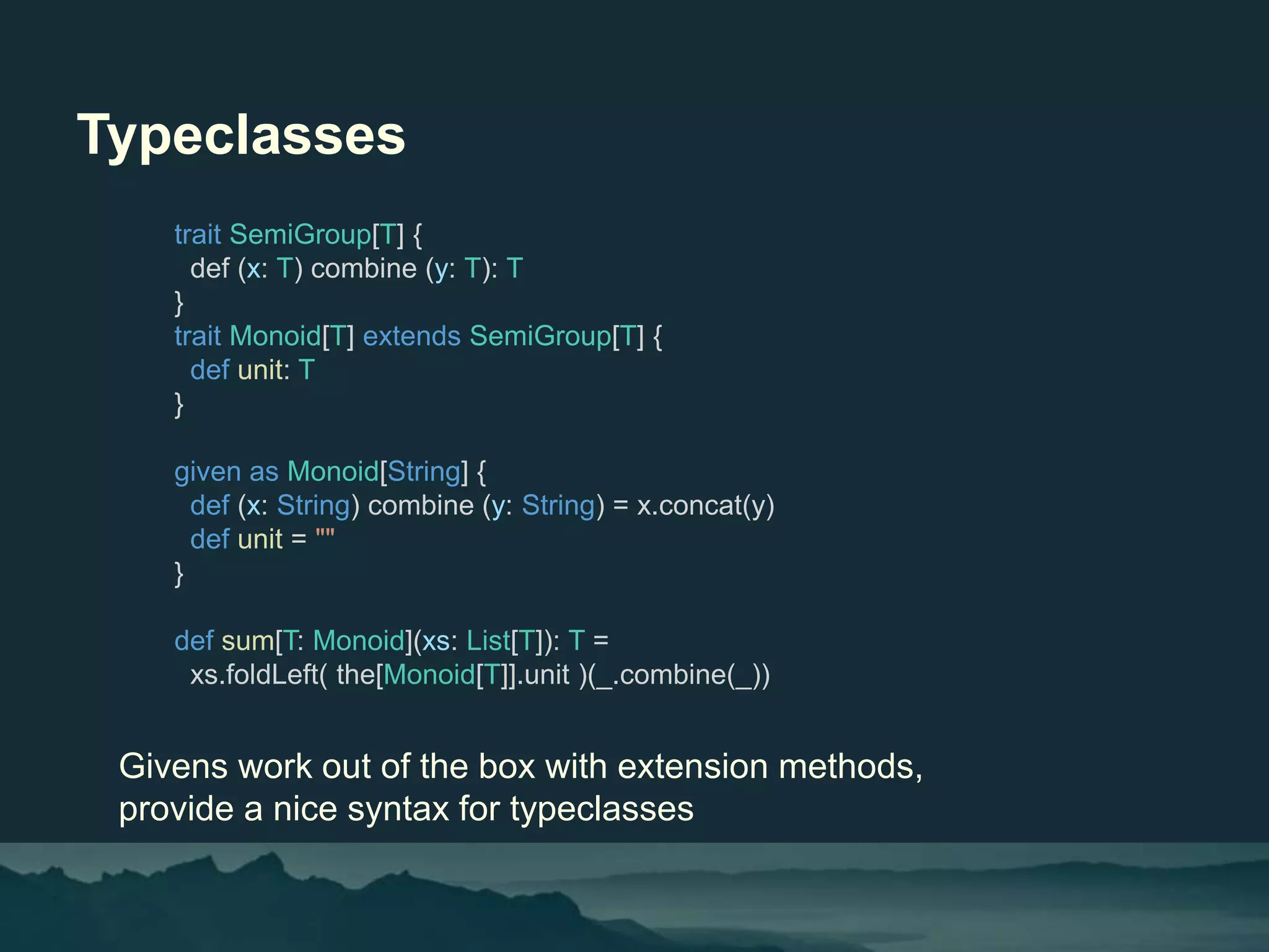 Typeclasses
Givens work out of the box with extension methods,
provide a nice syntax for typeclasses
trait SemiGroup[T] {
def (x: T) combine (y: T): T
}
trait Monoid[T] extends SemiGroup[T] {
def unit: T
}
given as Monoid[String] {
def (x: String) combine (y: String) = x.concat(y)
def unit = ""
}
def sum[T: Monoid](xs: List[T]): T =
xs.foldLeft( the[Monoid[T]].unit )(_.combine(_))
 