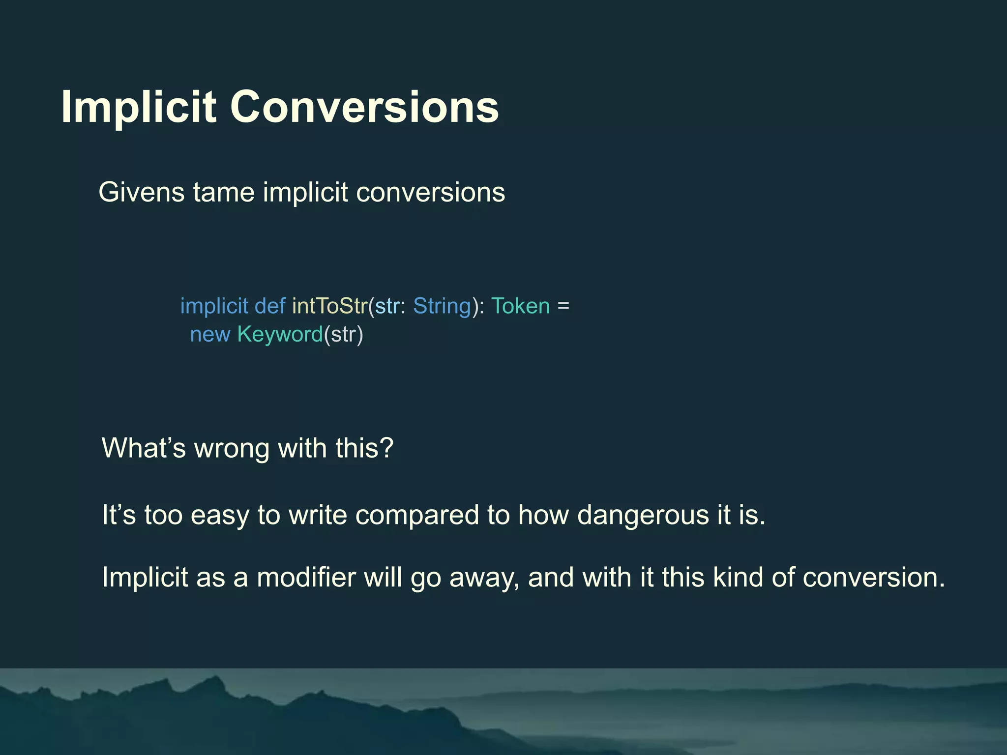 Implicit Conversions
implicit def intToStr(str: String): Token =
new Keyword(str)
Givens tame implicit conversions
What’s wrong with this?
It’s too easy to write compared to how dangerous it is.
Implicit as a modifier will go away, and with it this kind of conversion.
 