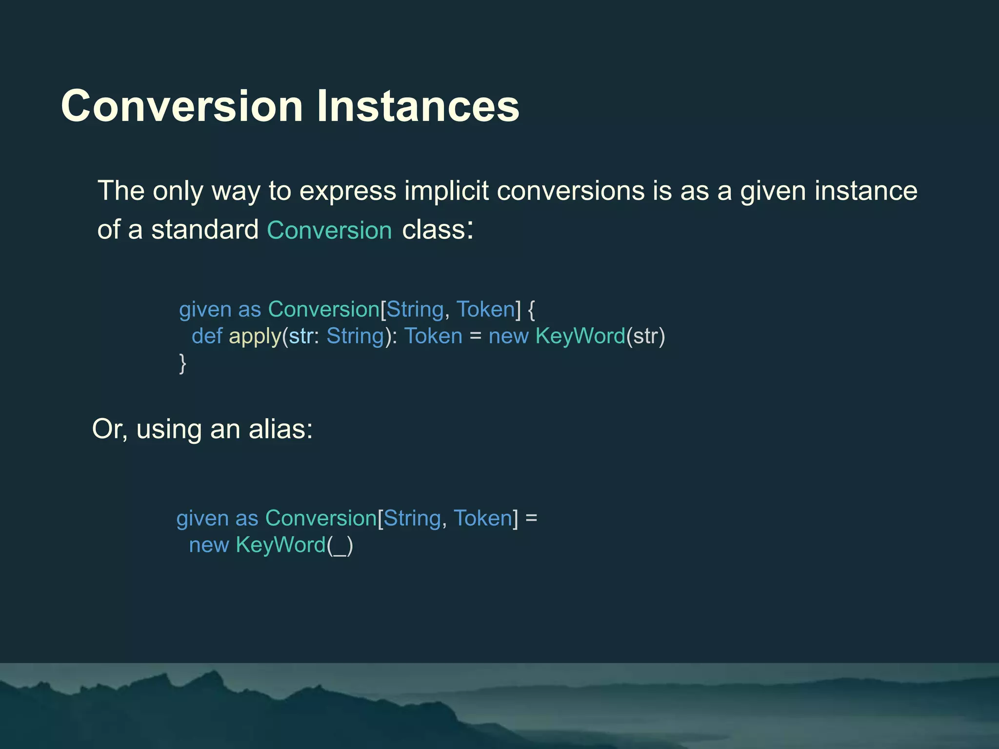 Conversion Instances
The only way to express implicit conversions is as a given instance
of a standard Conversion class:
given as Conversion[String, Token] {
def apply(str: String): Token = new KeyWord(str)
}
Or, using an alias:
given as Conversion[String, Token] =
new KeyWord(_)
 