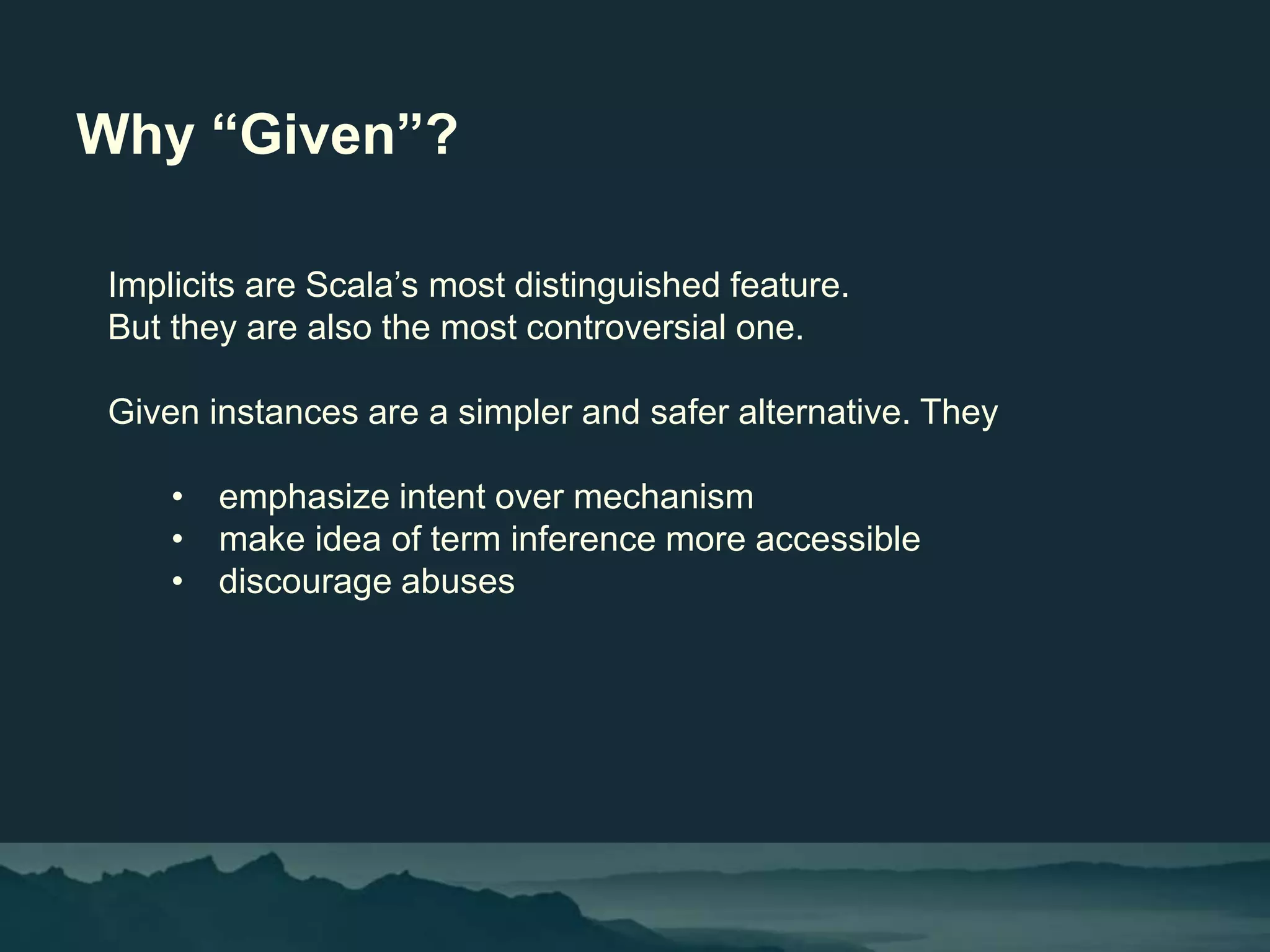 Why “Given”?
Implicits are Scala’s most distinguished feature.
But they are also the most controversial one.
Given instances are a simpler and safer alternative. They
• emphasize intent over mechanism
• make idea of term inference more accessible
• discourage abuses
 