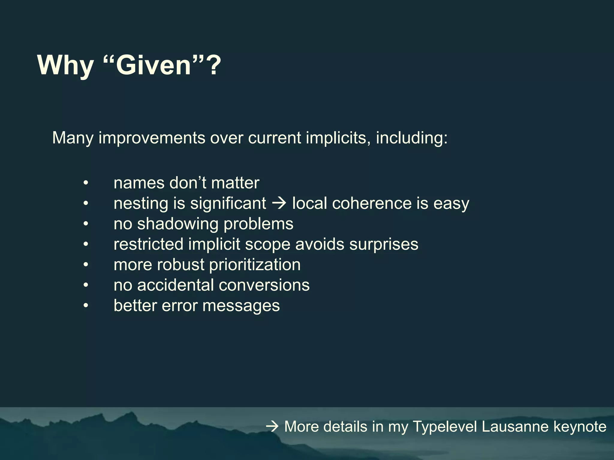 Why “Given”?
Many improvements over current implicits, including:
• names don’t matter
• nesting is significant  local coherence is easy
• no shadowing problems
• restricted implicit scope avoids surprises
• more robust prioritization
• no accidental conversions
• better error messages
 More details in my Typelevel Lausanne keynote
 