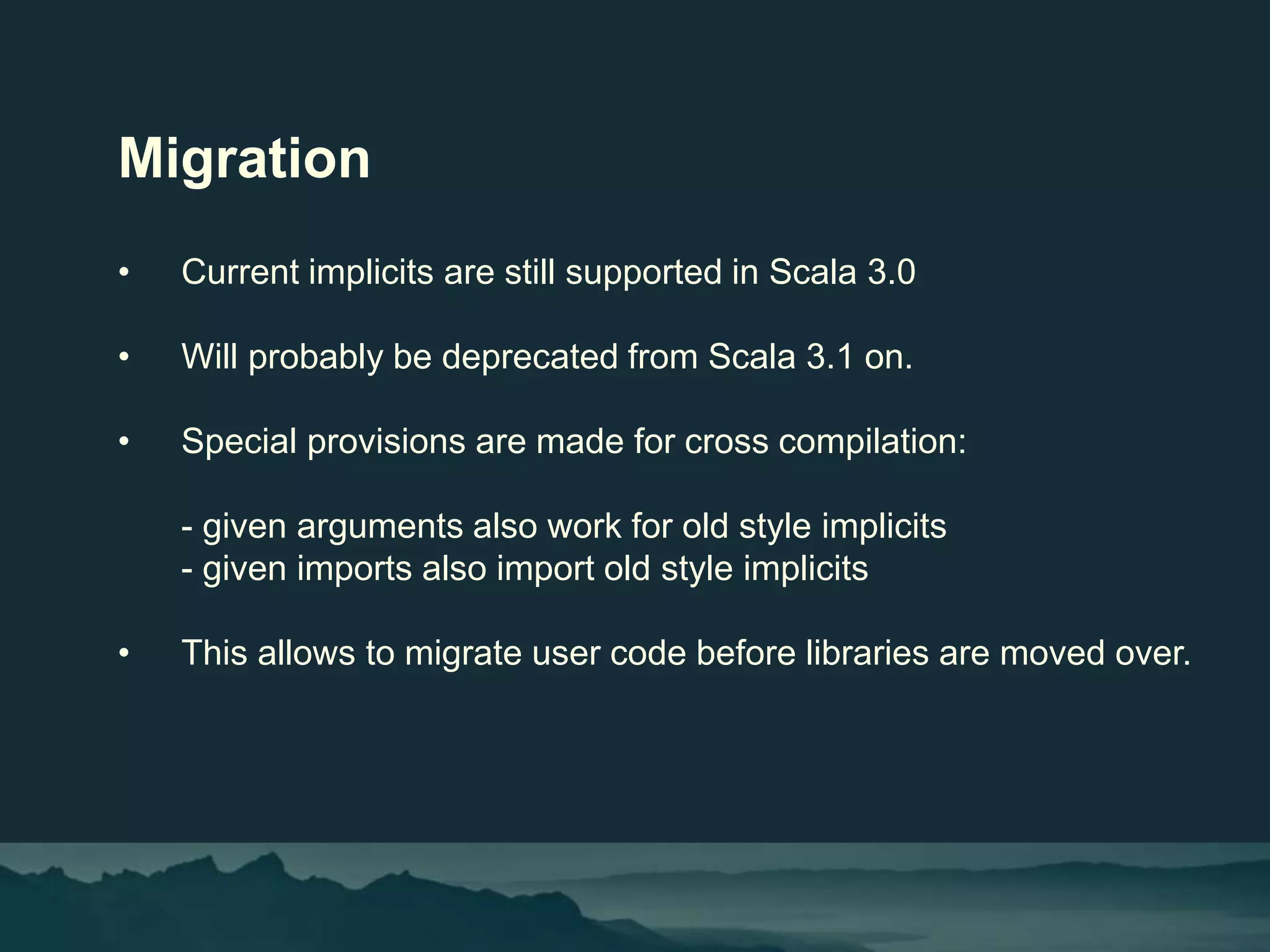 Migration
• Current implicits are still supported in Scala 3.0
• Will probably be deprecated from Scala 3.1 on.
• Special provisions are made for cross compilation:
- given arguments also work for old style implicits
- given imports also import old style implicits
• This allows to migrate user code before libraries are moved over.
 