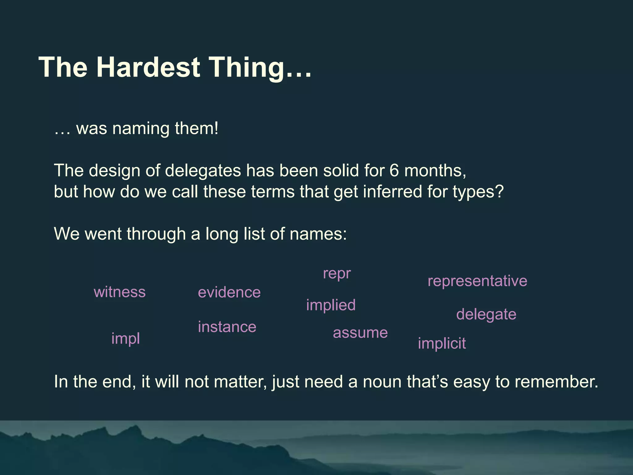The Hardest Thing…
… was naming them!
The design of delegates has been solid for 6 months,
but how do we call these terms that get inferred for types?
We went through a long list of names:
In the end, it will not matter, just need a noun that’s easy to remember.
witness evidence
instance
impl
repr
assume
representative
delegate
implied
implicit
 