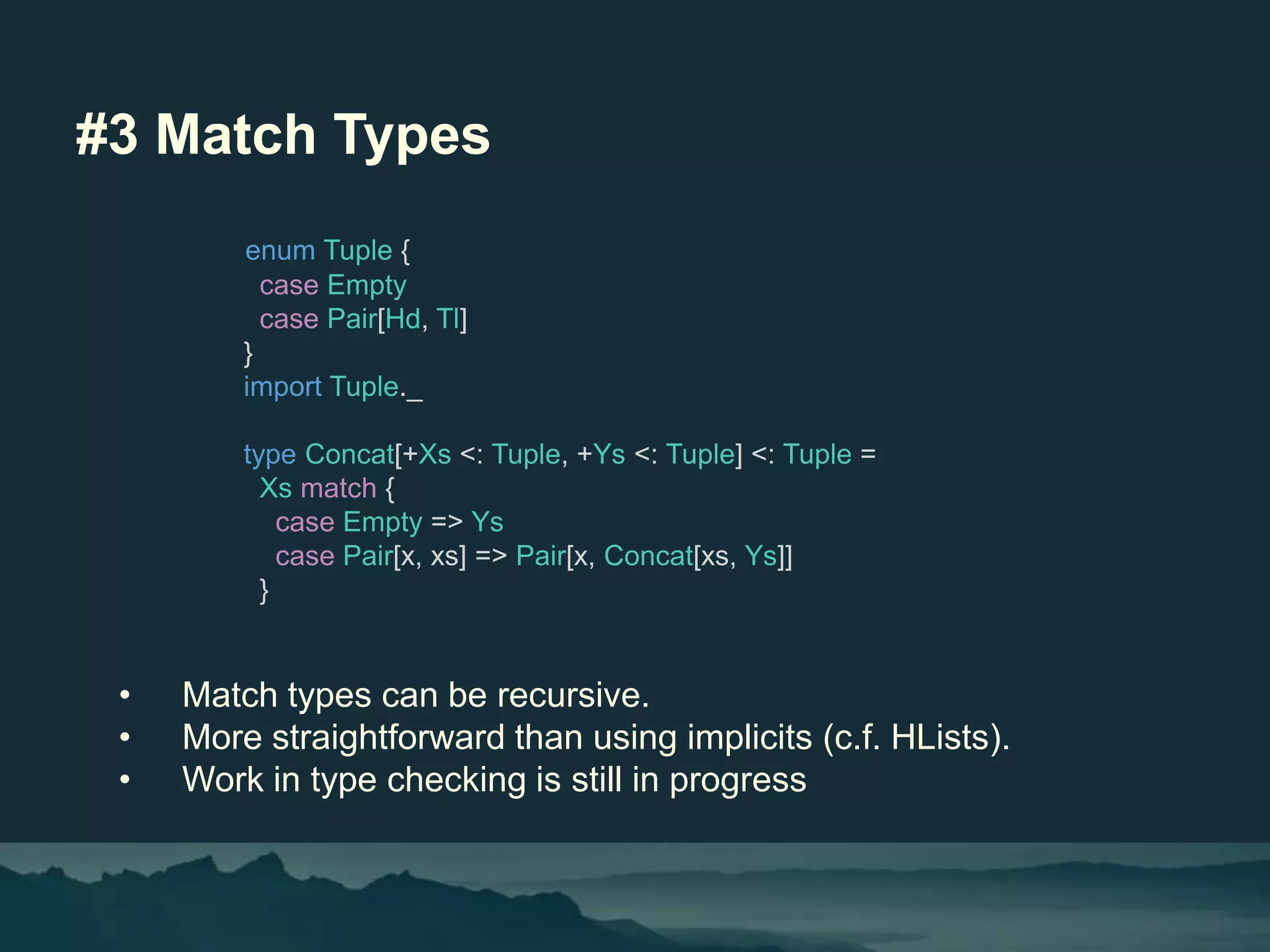 #3 Match Types
• Match types can be recursive.
• More straightforward than using implicits (c.f. HLists).
• Work in type checking is still in progress
enum Tuple {
case Empty
case Pair[Hd, Tl]
}
import Tuple._
type Concat[+Xs <: Tuple, +Ys <: Tuple] <: Tuple =
Xs match {
case Empty => Ys
case Pair[x, xs] => Pair[x, Concat[xs, Ys]]
}
 