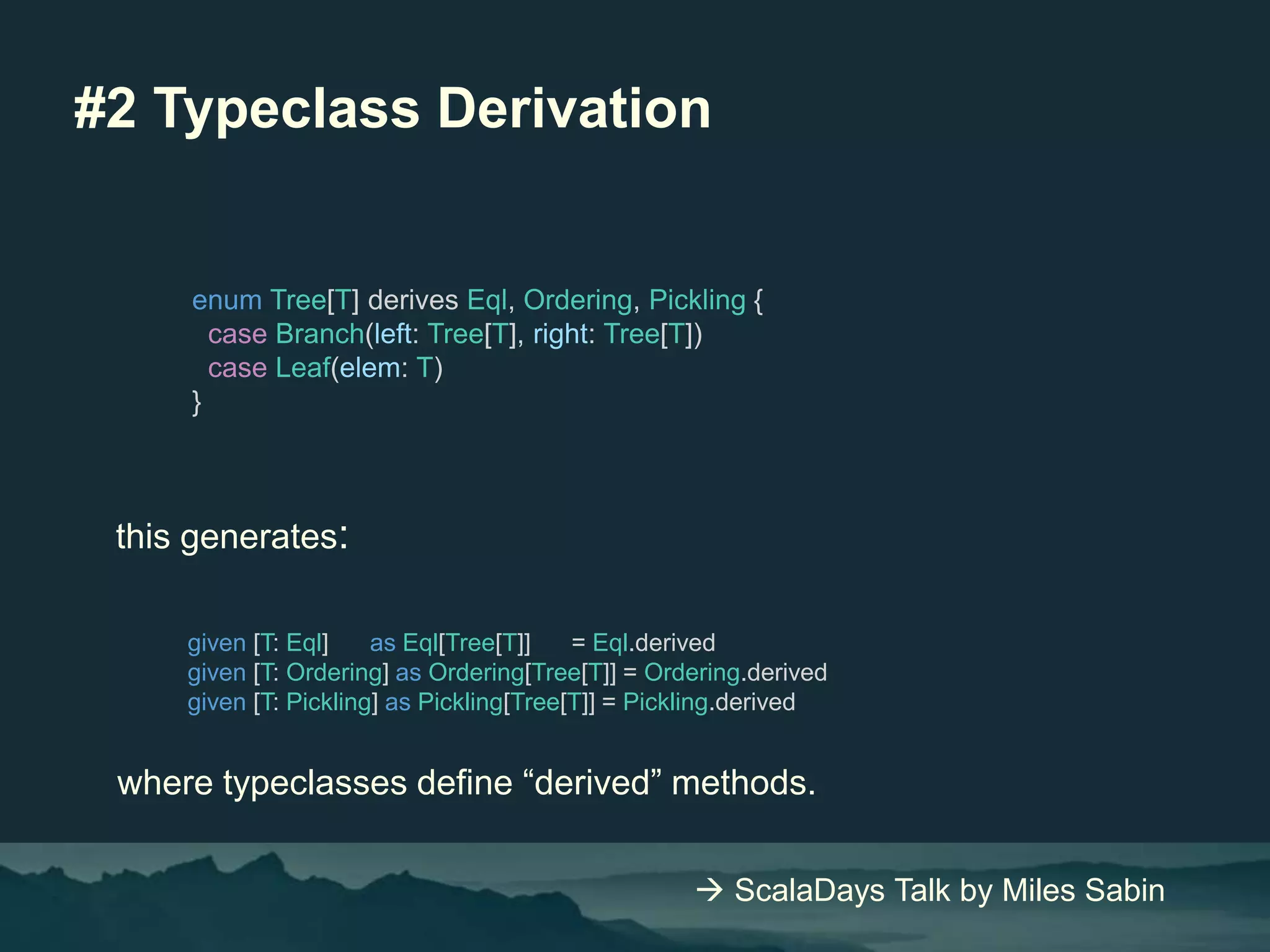 #2 Typeclass Derivation
enum Tree[T] derives Eql, Ordering, Pickling {
case Branch(left: Tree[T], right: Tree[T])
case Leaf(elem: T)
}
given [T: Eql] as Eql[Tree[T]] = Eql.derived
given [T: Ordering] as Ordering[Tree[T]] = Ordering.derived
given [T: Pickling] as Pickling[Tree[T]] = Pickling.derived
this generates:
where typeclasses define “derived” methods.
 ScalaDays Talk by Miles Sabin
 