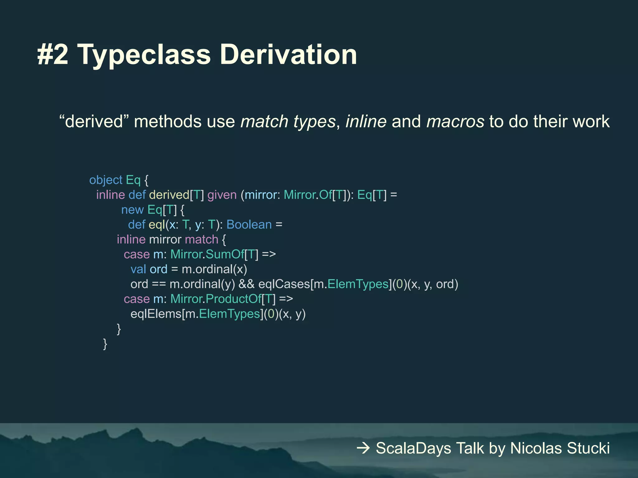 #2 Typeclass Derivation
“derived” methods use match types, inline and macros to do their work
object Eq {
inline def derived[T] given (mirror: Mirror.Of[T]): Eq[T] =
new Eq[T] {
def eql(x: T, y: T): Boolean =
inline mirror match {
case m: Mirror.SumOf[T] =>
val ord = m.ordinal(x)
ord == m.ordinal(y) && eqlCases[m.ElemTypes](0)(x, y, ord)
case m: Mirror.ProductOf[T] =>
eqlElems[m.ElemTypes](0)(x, y)
}
}
 ScalaDays Talk by Nicolas Stucki
 