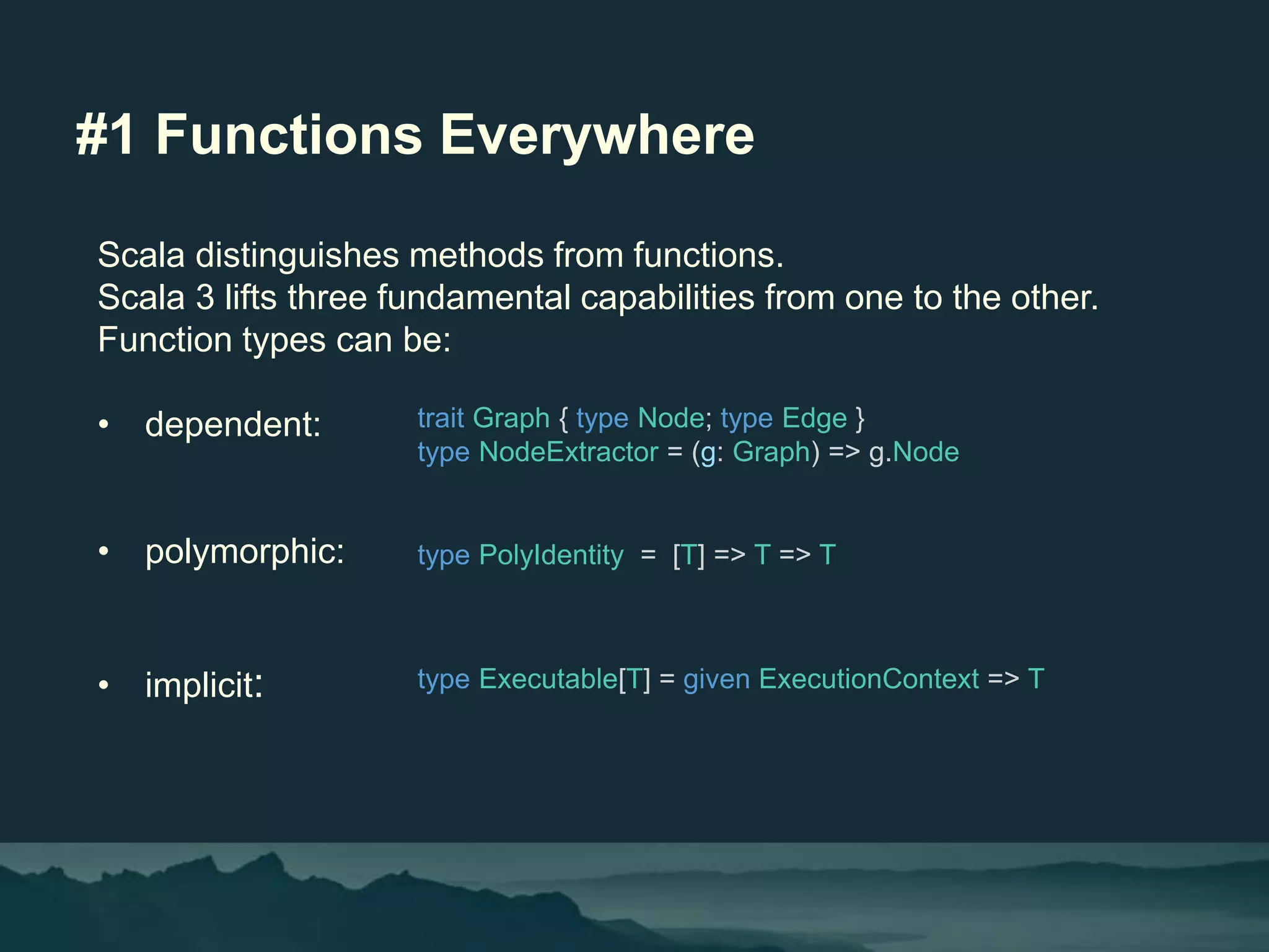 #1 Functions Everywhere
Scala distinguishes methods from functions.
Scala 3 lifts three fundamental capabilities from one to the other.
Function types can be:
• dependent:
• polymorphic:
• implicit:
trait Graph { type Node; type Edge }
type NodeExtractor = (g: Graph) => g.Node
type PolyIdentity = [T] => T => T
type Executable[T] = given ExecutionContext => T
 