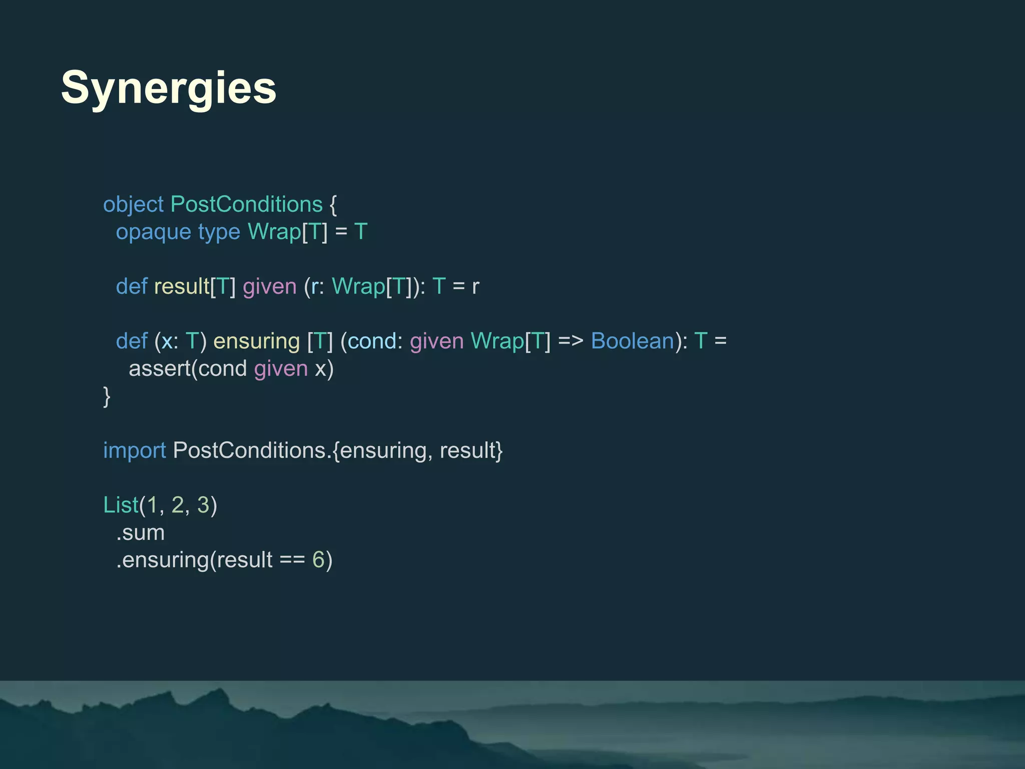 Synergies
object PostConditions {
opaque type Wrap[T] = T
def result[T] given (r: Wrap[T]): T = r
def (x: T) ensuring [T] (cond: given Wrap[T] => Boolean): T =
assert(cond given x)
}
import PostConditions.{ensuring, result}
List(1, 2, 3)
.sum
.ensuring(result == 6)
 
