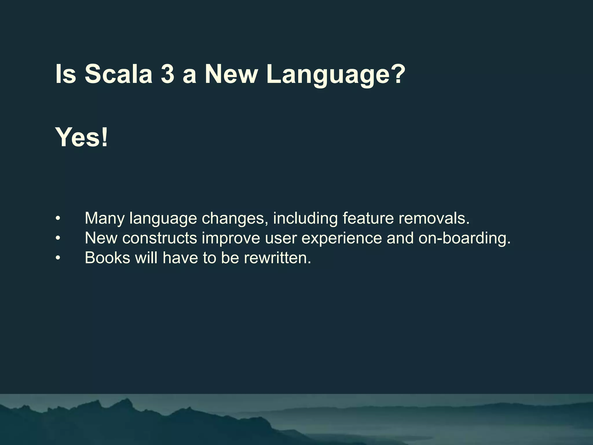 Is Scala 3 a New Language?
Yes!
• Many language changes, including feature removals.
• New constructs improve user experience and on-boarding.
• Books will have to be rewritten.
 