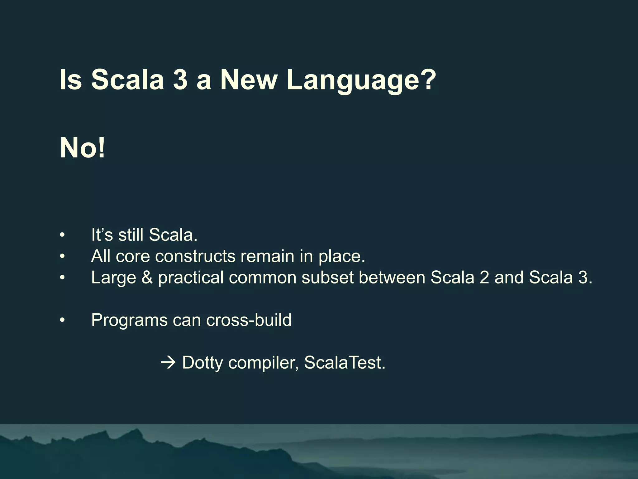 Is Scala 3 a New Language?
No!
• It’s still Scala.
• All core constructs remain in place.
• Large & practical common subset between Scala 2 and Scala 3.
• Programs can cross-build
 Dotty compiler, ScalaTest.
 
