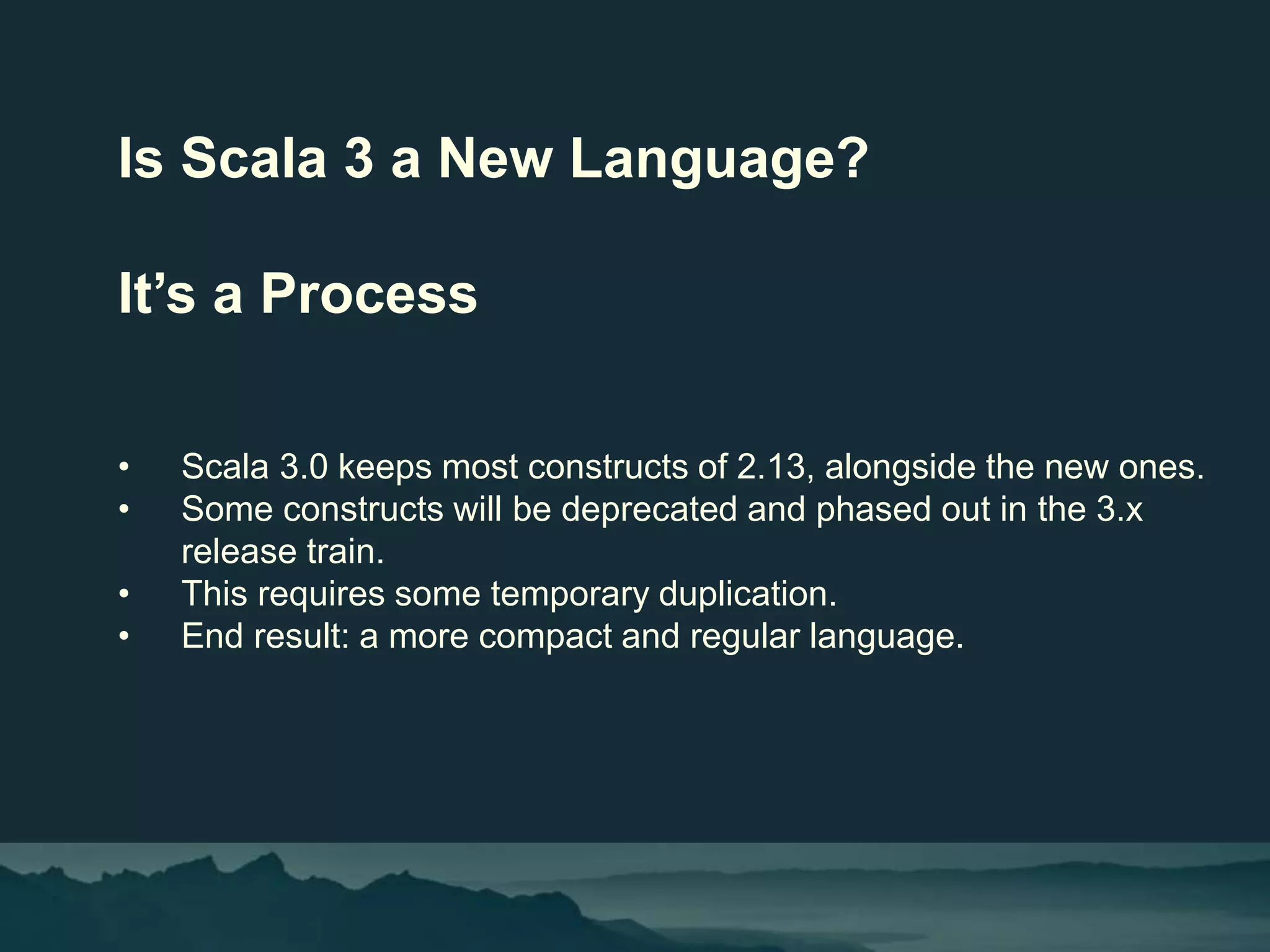 Is Scala 3 a New Language?
It’s a Process
• Scala 3.0 keeps most constructs of 2.13, alongside the new ones.
• Some constructs will be deprecated and phased out in the 3.x
release train.
• This requires some temporary duplication.
• End result: a more compact and regular language.
 