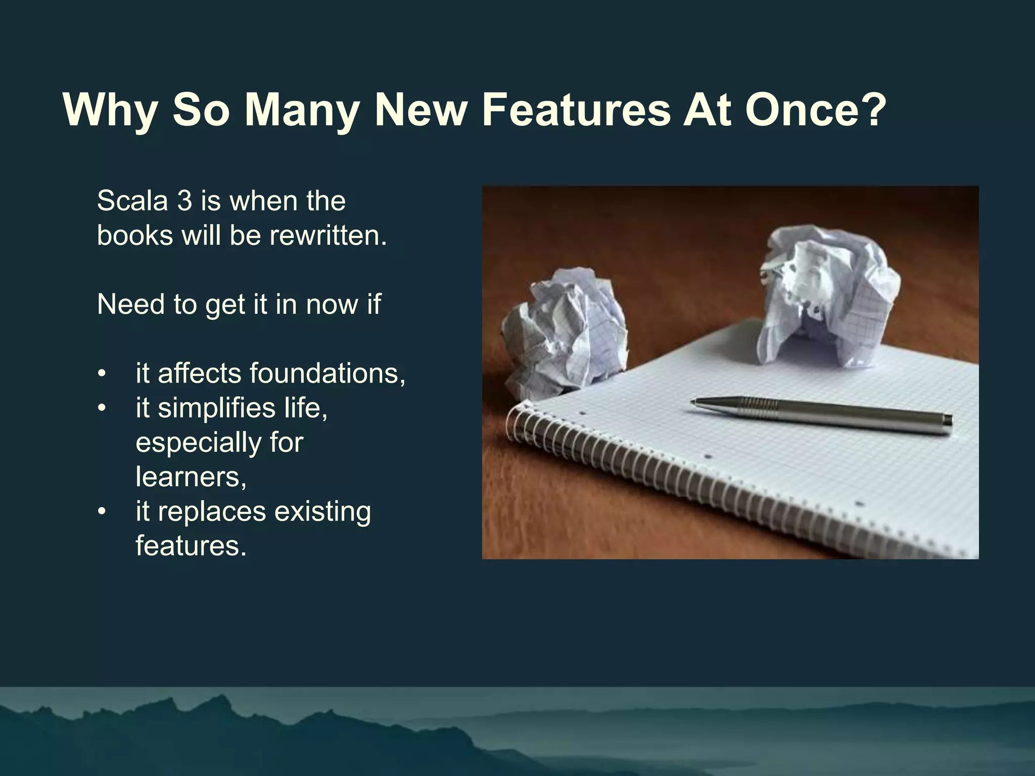 Why So Many New Features At Once?
Scala 3 is when the
books will be rewritten.
Need to get it in now if
• it affects foundations,
• it simplifies life,
especially for
learners,
• it replaces existing
features.
 