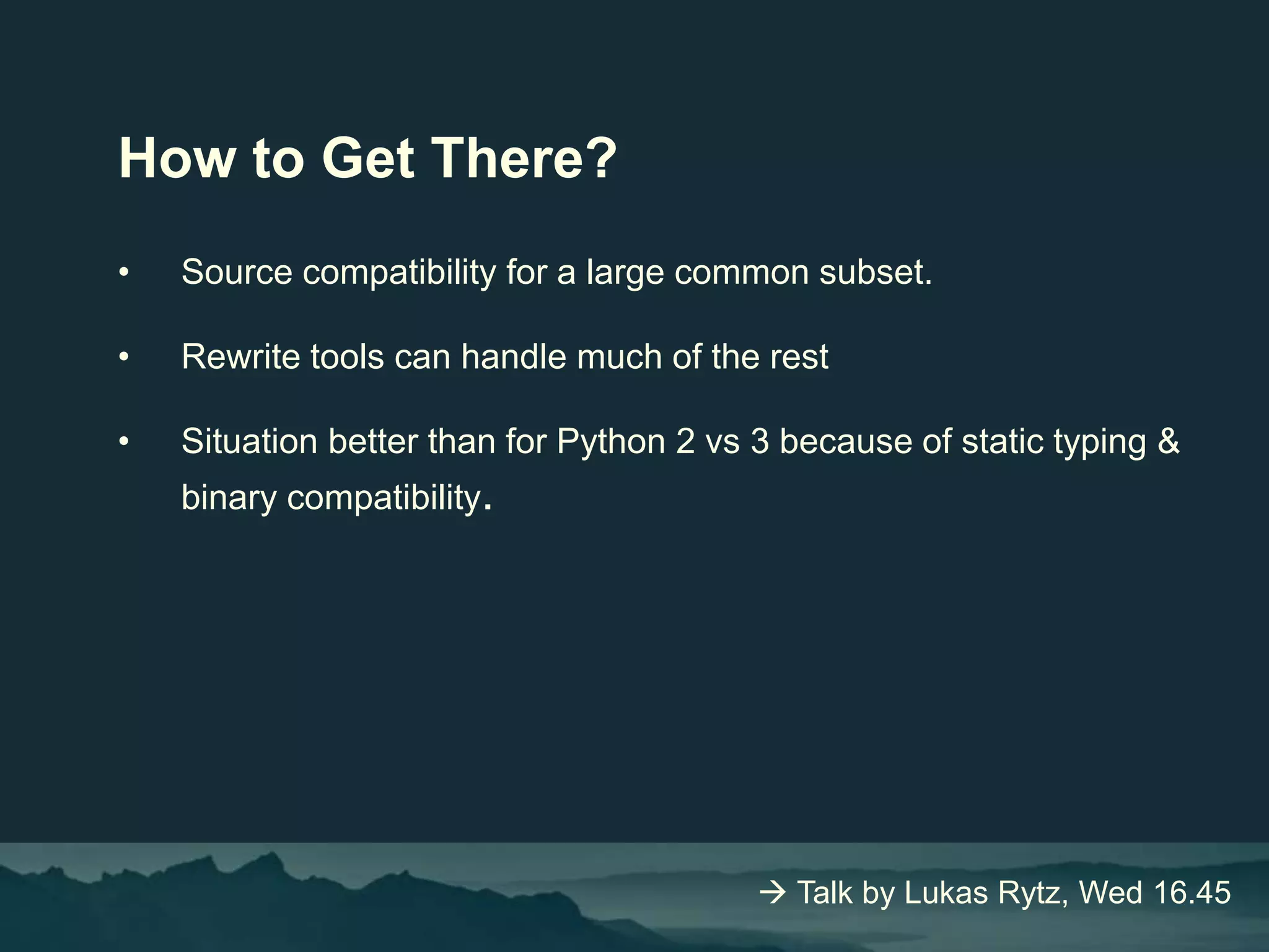 How to Get There?
• Source compatibility for a large common subset.
• Rewrite tools can handle much of the rest
• Situation better than for Python 2 vs 3 because of static typing &
binary compatibility.
 Talk by Lukas Rytz, Wed 16.45
 