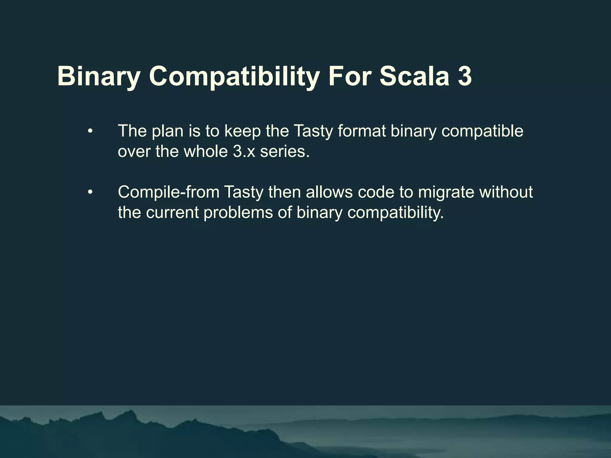 Binary Compatibility For Scala 3
• The plan is to keep the Tasty format binary compatible
over the whole 3.x series.
• Compile-from Tasty then allows code to migrate without
the current problems of binary compatibility.
 
