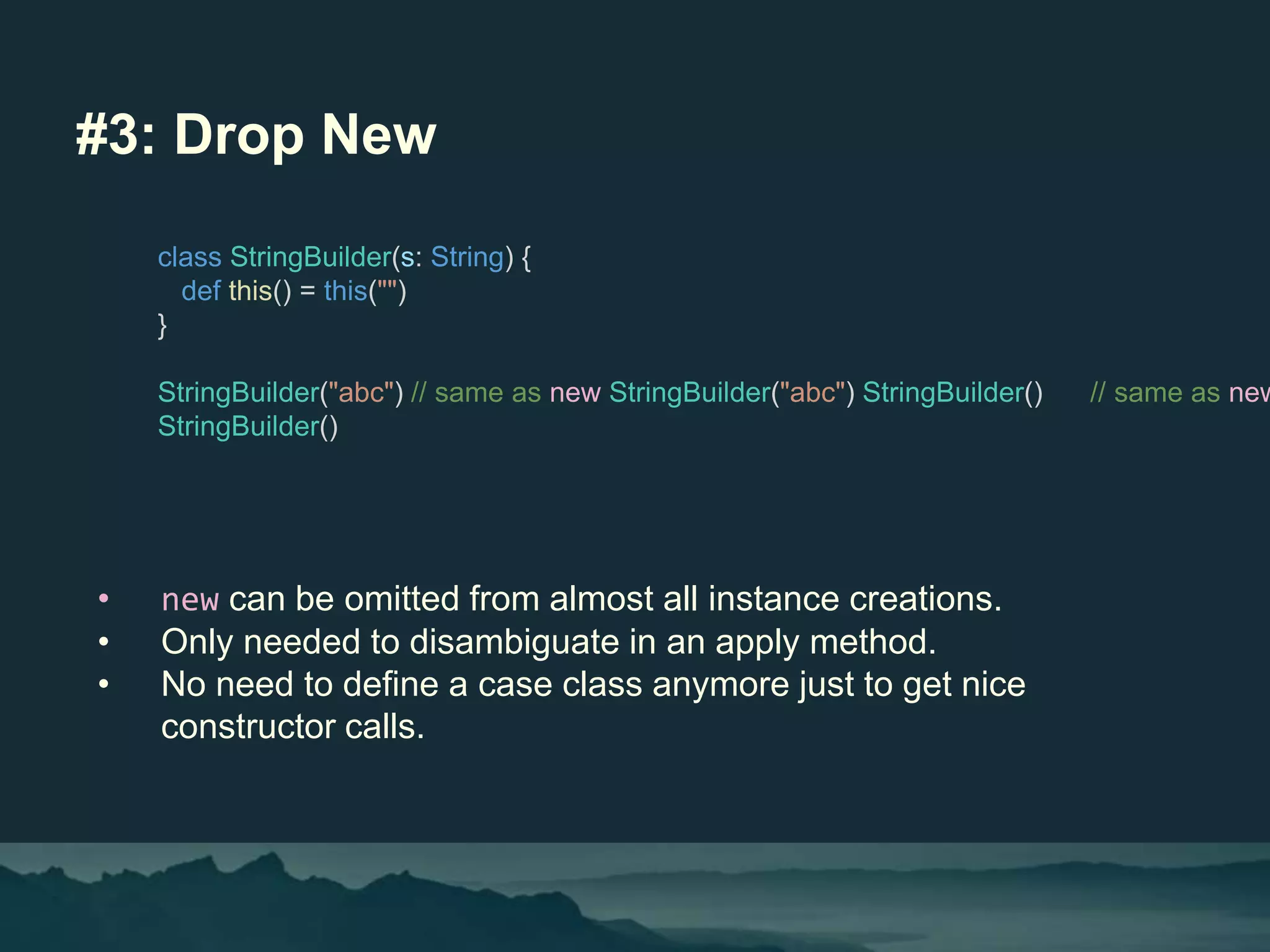 #3: Drop New
• new can be omitted from almost all instance creations.
• Only needed to disambiguate in an apply method.
• No need to define a case class anymore just to get nice
constructor calls.
class StringBuilder(s: String) {
def this() = this("")
}
StringBuilder("abc") // same as new StringBuilder("abc") StringBuilder() // same as new
StringBuilder()
 