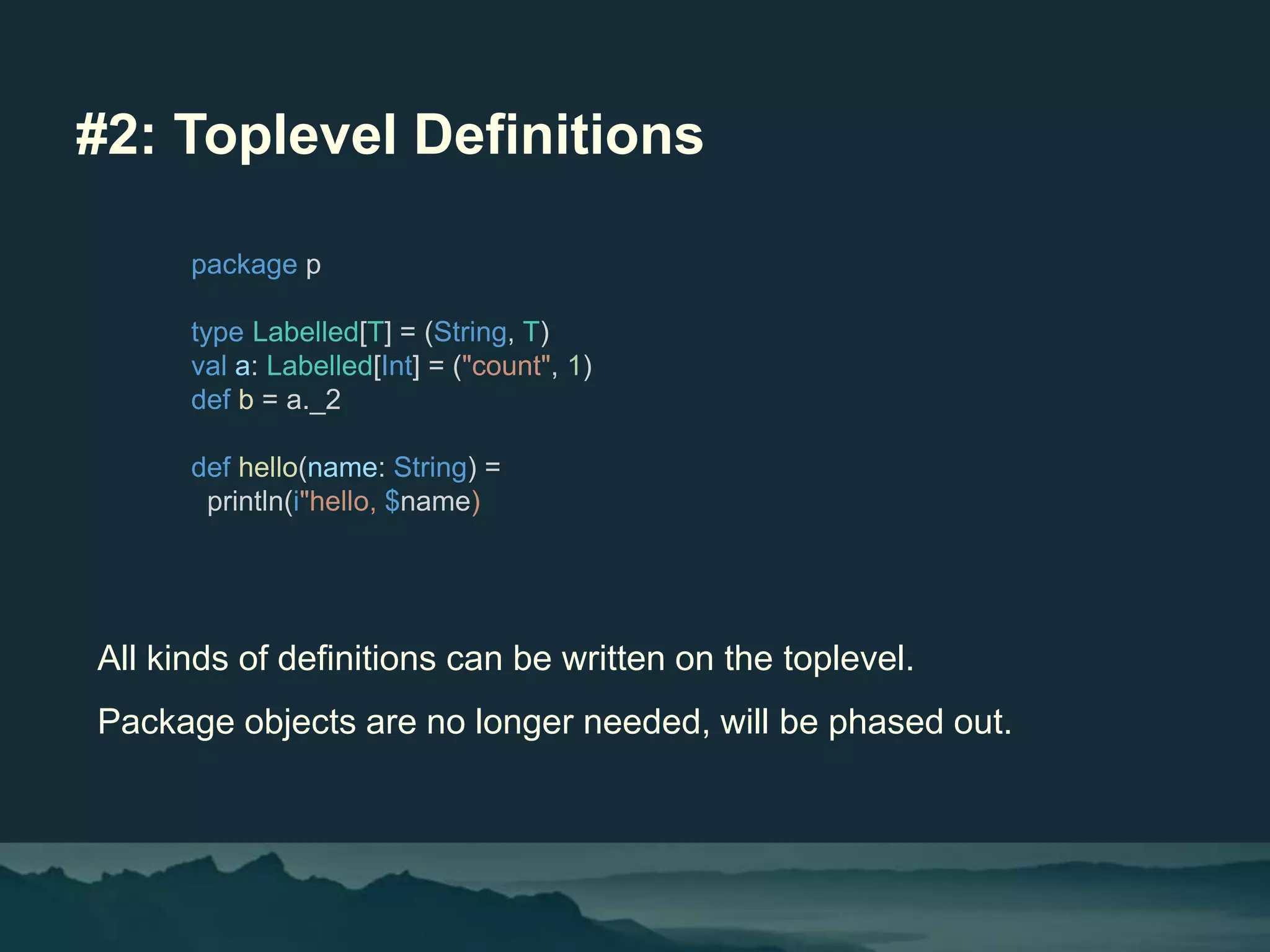 #2: Toplevel Definitions
All kinds of definitions can be written on the toplevel.
Package objects are no longer needed, will be phased out.
package p
type Labelled[T] = (String, T)
val a: Labelled[Int] = ("count", 1)
def b = a._2
def hello(name: String) =
println(i"hello, $name)
 