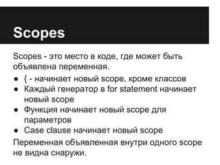 Scopes 
Scopes - это место в коде, где может быть 
объявлена переменная. 
● { - начинает новый scope, кроме классов 
● Каждый генератор в for statement начинает 
новый scope 
● Функция начинает новый scope для 
параметров 
● Case clause начинает новый scope 
Переменная объявленная внутри одного scope 
не видна снаружи. 
 