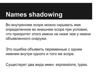 Names shadowing 
Во внутреннем scope можно скрывать имя 
определенное во внешнем scope при условии, 
что приоритет этого имени не ниже чем у имени 
объявленного снаружи. 
Это ошибка объявить переменные с одним 
именем внутри одного и того же scope. 
Существует два вида имен: expressions, types. 
 