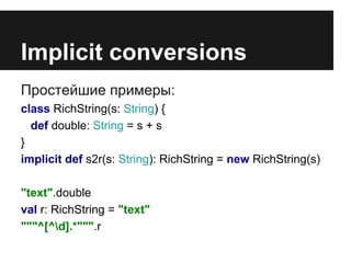 Implicit conversions 
Простейшие примеры: 
class RichString(s: String) { 
def double: String = s + s 
} 
implicit def s2r(s: String): RichString = new RichString(s) 
"text".double 
val r: RichString = "text" 
"""^[^d].*""".r 
 