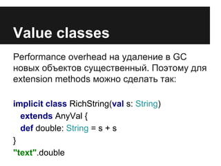 Value classes 
Performance overhead на удаление в GC 
новых объектов существенный. Поэтому для 
extension methods можно сделать так: 
implicit class RichString(val s: String) 
extends AnyVal { 
def double: String = s + s 
} 
"text".double 
 