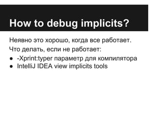 How to debug implicits? 
Неявно это хорошо, когда все работает. 
Что делать, если не работает: 
● -Xprint:typer параметр для компилятора 
● IntelliJ IDEA view implicits tools 
 
