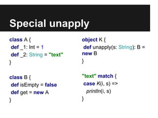 Special unapply 
class A { 
def _1: Int = 1 
def _2: String = "text" 
} 
class B { 
def isEmpty = false 
def get = new A 
} 
object K { 
def unapply(s: String): B = 
new B 
} 
"text" match { 
case K(i, s) => 
println(i, s) 
} 
 