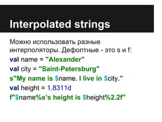 Interpolated strings 
Можно использовать разные 
интерполяторы. Дефолтные - это s и f: 
val name = "Alexander" 
val city = "Saint-Petersburg" 
s"My name is $name. I live in $city." 
val height = 1.8311d 
f"$name%s’s height is $height%2.2f" 
 