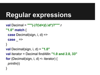 Regular expressions 
val Decimal = """(-)?(d+)(.d*)?""".r 
"1.0" match { 
case Decimal(sign, i, d) => 
case _ => 
} 
val Decimal(sign, i, d) = "1.0" 
val iterator = Decimal findAllIn "1.0 and 2.0, 33" 
for (Decimal(sign, i, d) <- iterator) { 
println(i) 
} 
 