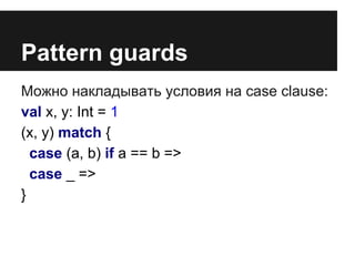 Pattern guards 
Можно накладывать условия на case clause: 
val x, y: Int = 1 
(x, y) match { 
case (a, b) if a == b => 
case _ => 
} 
 
