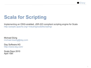 Scala for Scripting
Implementing an OSGi enabled, JSR-223 compliant scripting engine for Scala
http://people.apache.org/~mduerig/scala4scripting/




Michael Dürig
michael.duerig@day.com

Day Software AG
http://www.day.com/

Scala Days 2010
April 15th




                                                                             1
 
