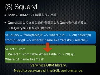 (3) Squeryl
 ScalaのORMとしては最も良い出来

 Queryに対してさらに条件を指定したQueryを作成すると
 Sub-QueryなSQLが呼び出される

val query = from(table)(t => where(t.id.~ > 20) select(t))
from(query)(t => where(t.name like “%test%”) select(t))

Select * From
  (Select * From table Where table.id > 20) q1
Where q1.name like “test”
              Very nice ORM library.
     Need to be aware of the SQL performance.
 