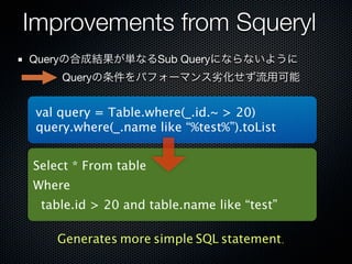 Improvements from Squeryl
Queryの合成結果が単なるSub Queryにならないように
   Queryの条件をパフォーマンス劣化せず流用可能


 val query = Table.where(_.id.~ > 20)
 query.where(_.name like “%test%”).toList


Select * From table
Where
 table.id > 20 and table.name like “test”

    Generates more simple SQL statement.
 