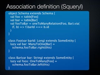 Association deﬁnition (Squeryl)
object Schema extends Schema {
  val foo = table[Foo]
  val bar = table[Bar]
  val fooToBar = oneToManyRelation(Foo, Bar).via(
    (f, b) => f.barId === b.id
  )
}

class Foo(var barId: Long) extends SomeEntity {
  lazy val bar: ManyToOne[Bar] =
    schema.fooToBar.right(this)
}

class Bar(var bar: String) extends SomeEntity {
  lazy val foos: OneToMany[Foo] =
    schema.fooToBar.left(this)
}
 