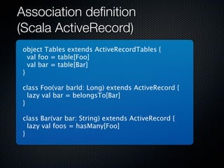 Association deﬁnition
(Scala ActiveRecord)
 object Tables extends ActiveRecordTables {
   val foo = table[Foo]
   val bar = table[Bar]
 }

 class Foo(var barId: Long) extends ActiveRecord {
   lazy val bar = belongsTo[Bar]
 }

 class Bar(var bar: String) extends ActiveRecord {
   lazy val foos = hasMany[Foo]
 }
 