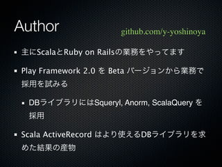 Author              github.com/y-yoshinoya

主にScalaとRuby on Railsの業務をやってます

Play Framework 2.0 を Beta バージョンから業務で
採用を試みる

 DBライブラリにはSqueryl, Anorm, ScalaQuery を
 採用

Scala ActiveRecord はより使えるDBライブラリを求
めた結果の産物
 