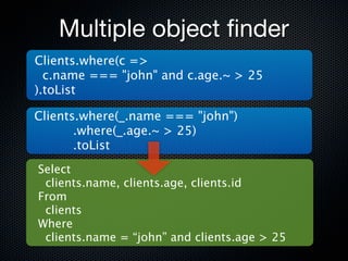 Multiple object ﬁnder
Clients.where(c =>
  c.name === "john" and c.age.~ > 25
).toList

Clients.where(_.name === "john")
       .where(_.age.~ > 25)
       .toList
Select
 clients.name, clients.age, clients.id
From
 clients
Where
 clients.name = “john” and clients.age > 25
 