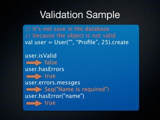Validation Sample
// it’s not save in the database
// because the object is not valid
val user = User("", “Proﬁle”, 25).create

user.isValid
       false
user.hasErrors
       true
user.errors.messges
       Seq("Name is required")
user.hasError("name")
       true
 