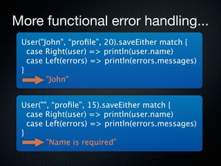 More functional error handling...
 User("John", “proﬁle”, 20).saveEither match {
   case Right(user) => println(user.name)
   case Left(errors) => println(errors.messages)
 }
        "John"


 User("", “proﬁle”, 15).saveEither match {
   case Right(user) => println(user.name)
   case Left(errors) => println(errors.messages)
 }
        "Name is required"
 