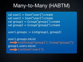 Many-to-Many (HABTM)
val   user1 = User("user1").create
val   user2 = User("user2").create
val   group1 = Group("group1").create
val   group2 = Group("group2").create

user1.groups := List(group1, group2)

user1.groups.toList
       List(Group(“group1”), Group(“group2”))
group1.users.toList
       List(User(“user1”))
 