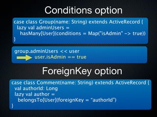 Conditions option
case class Group(name: String) extends ActiveRecord {
  lazy val adminUsers =
    hasMany[User](conditions = Map("isAdmin" -> true))
}

 group.adminUsers << user
         user.isAdmin == true


            ForeignKey option
case class Comment(name: String) extends ActiveRecord {
  val authorId: Long
  lazy val author =
    belongsTo[User](foreignKey = “authorId”)
}
 