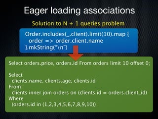 Eager loading associations
          Solution to N + 1 queries problem
       Order.includes(_.client).limit(10).map {
         order => order.client.name
       }.mkString(“n”)

Select orders.price, orders.id From orders limit 10 offset 0;

Select
 clients.name, clients.age, clients.id
From
 clients inner join orders on (clients.id = orders.client_id)
Where
 (orders.id in (1,2,3,4,5,6,7,8,9,10))
 