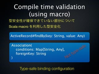 Compile time validation
     (using macro)
型安全性が確保できていない部分について
Scala macro を利用した型安全化

ActiveRecord#ﬁndBy(key: String, value: Any)

 Association(                                  fe
   conditions: Map[String, Any],         e- sa
   foreignKey: String               ttyp
 )                               No


      Type-safe binding conﬁguration
 