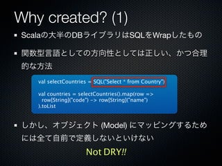 Why created? (1)
Scalaの大半のDBライブラリはSQLをWrapしたもの

関数型言語としての方向性としては正しい、かつ合理
的な方法
   val selectCountries = SQL("Select * from Country")

   val countries = selectCountries().map(row =>
     row[String]("code") -> row[String]("name")
   ).toList


しかし、オブジェクト (Model) にマッピングするため
には全て自前で定義しないといけない
                     Not DRY!!
 