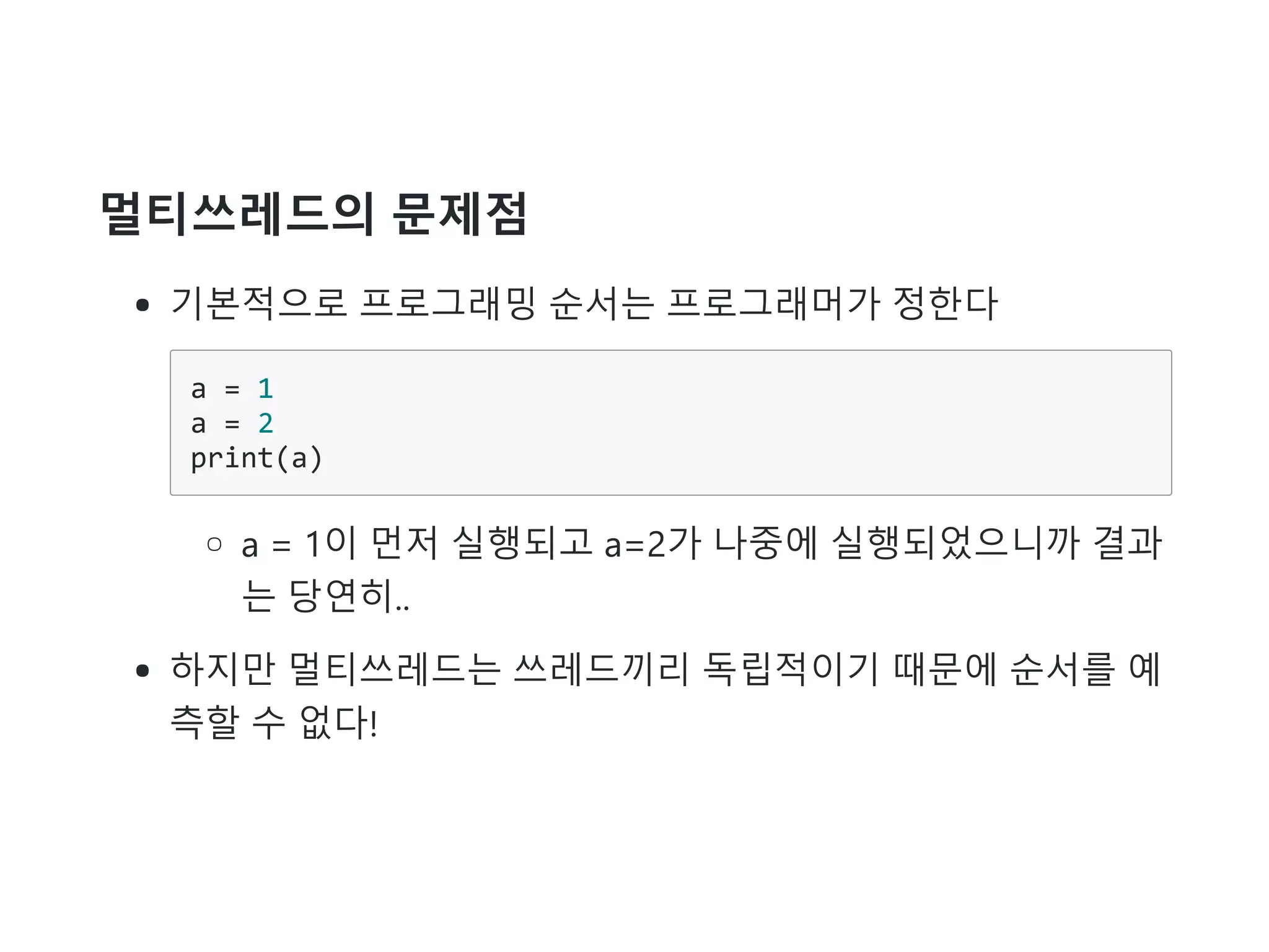 멀티쓰레드의 문제점
기본적으로 프로그래밍 순서는 프로그래머가 정한다
a = 1
a = 2
print(a)
a = 1이 먼저 실행되고 a=2가 나중에 실행되었으니까 결과
는 당연히..
하지만 멀티쓰레드는 쓰레드끼리 독립적이기 때문에 순서를 예
측할 수 없다!
 