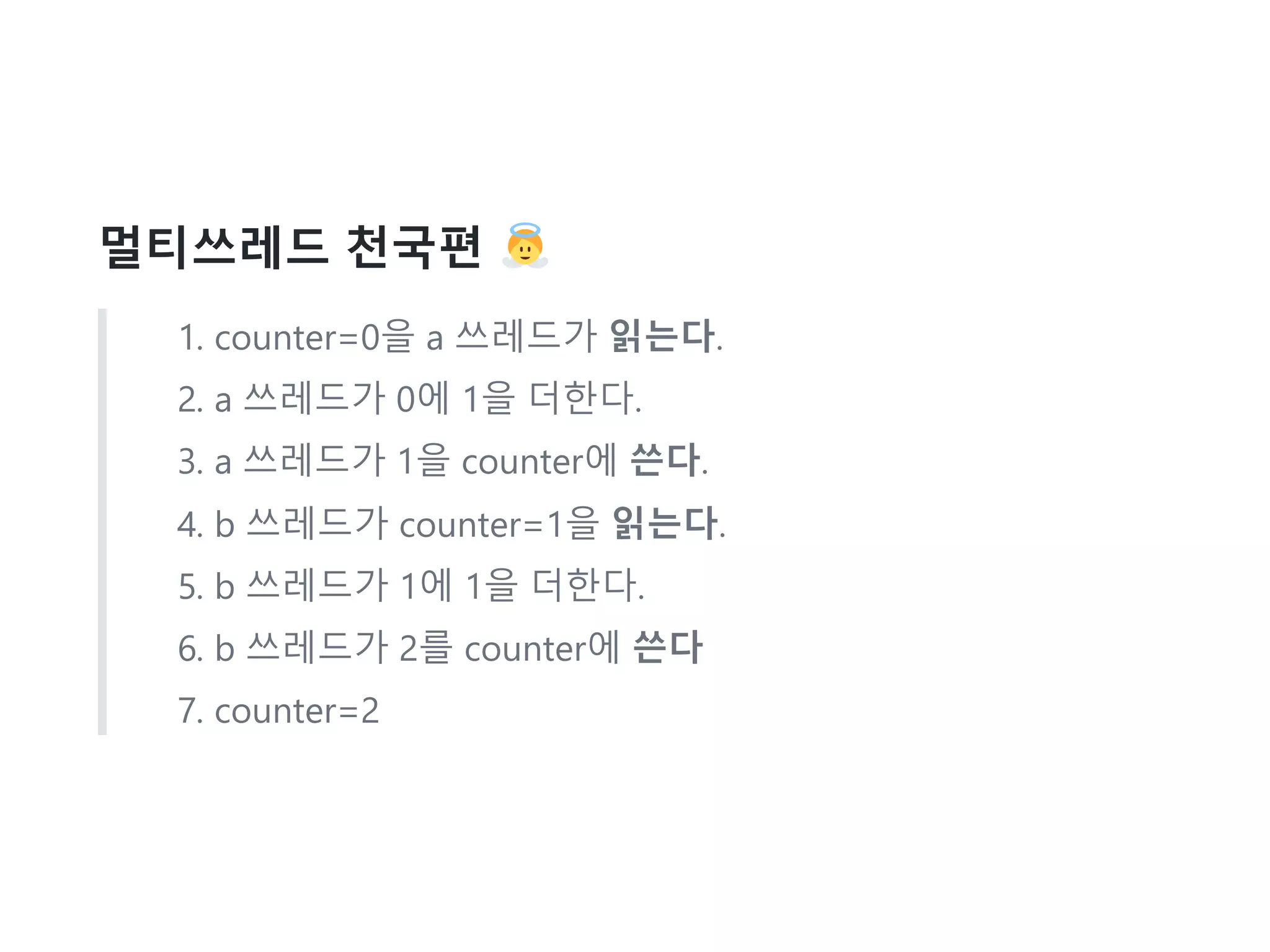 멀티쓰레드 천국편
1. counter=0을 a 쓰레드가 읽는다.
2. a 쓰레드가 0에 1을 더한다.
3. a 쓰레드가 1을 counter에 쓴다.
4. b 쓰레드가 counter=1을 읽는다.
5. b 쓰레드가 1에 1을 더한다.
6. b 쓰레드가 2를 counter에 쓴다
7. counter=2
 